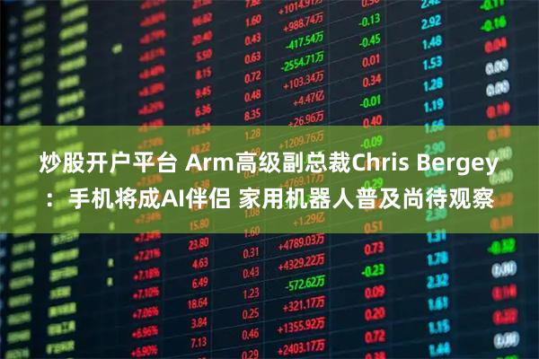 炒股开户平台 Arm高级副总裁Chris Bergey：手机将成AI伴侣 家用机器人普及尚待观察