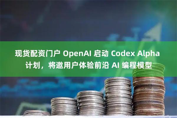 现货配资门户 OpenAI 启动 Codex Alpha 计划，将邀用户体验前沿 AI 编程模型