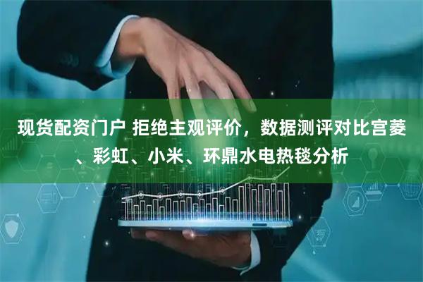 现货配资门户 拒绝主观评价，数据测评对比宫菱、彩虹、小米、环鼎水电热毯分析