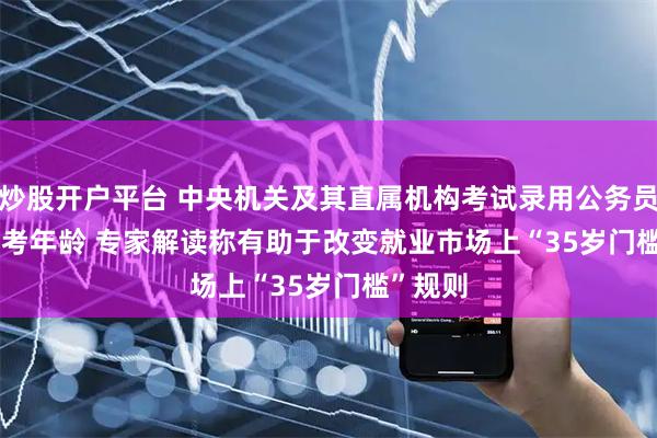 炒股开户平台 中央机关及其直属机构考试录用公务员放宽报考年龄 专家解读称有助于改变就业市场上“35岁门槛”规则