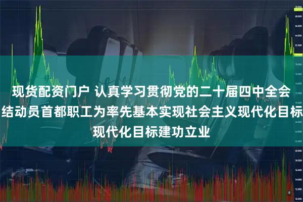 现货配资门户 认真学习贯彻党的二十届四中全会精神丨团结动员首都职工为率先基本实现社会主义现代化目标建功立业