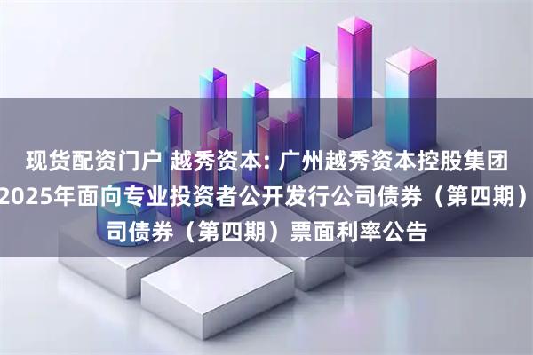 现货配资门户 越秀资本: 广州越秀资本控股集团股份有限公司2025年面向专业投资者公开发行公司债券（第四期）票面利率公告