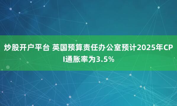 炒股开户平台 英国预算责任办公室预计2025年CPI通胀率为3.5%