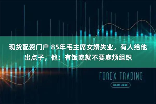 现货配资门户 85年毛主席女婿失业，有人给他出点子，他：有饭吃就不要麻烦组织