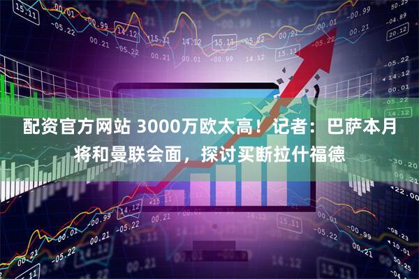 配资官方网站 3000万欧太高！记者：巴萨本月将和曼联会面，探讨买断拉什福德