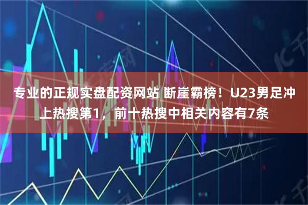 专业的正规实盘配资网站 断崖霸榜！U23男足冲上热搜第1，前十热搜中相关内容有7条