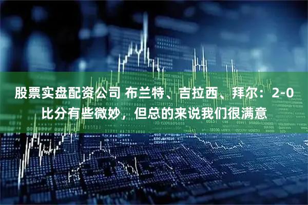 股票实盘配资公司 布兰特、吉拉西、拜尔：2-0比分有些微妙，但总的来说我们很满意