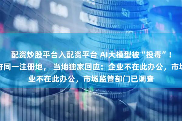 配资炒股平台入配资平台 AI大模型被“投毒”！涉事企业与镇政府同一注册地， 当地独家回应：企业不在此办公，市场监管部门已调查