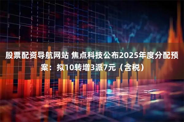 股票配资导航网站 焦点科技公布2025年度分配预案：拟10转增3派7元（含税）