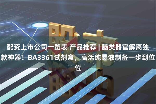 配资上市公司一览表 产品推荐 | 脑类器官解离独款神器！BA3361试剂盒，高活纯悬液制备一步到位